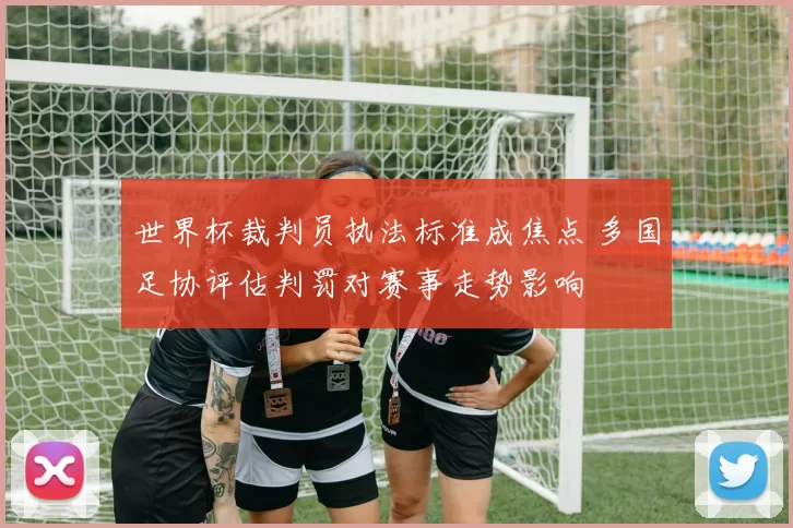 世界杯裁判员执法标准成焦点 多国足协评估判罚对赛事走势影响