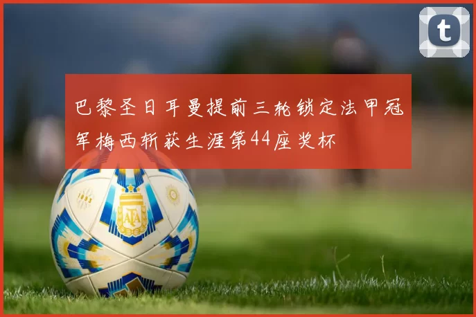 巴黎圣日耳曼提前三轮锁定法甲冠军梅西斩获生涯第44座奖杯