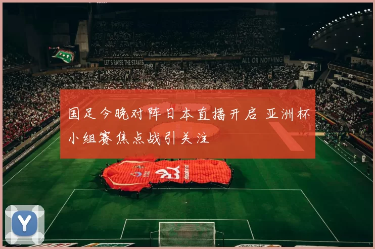 国足今晚对阵日本直播开启 亚洲杯小组赛焦点战引关注