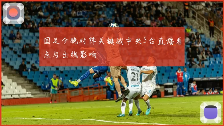 国足今晚对阵关键战中央5台直播看点与出线影响