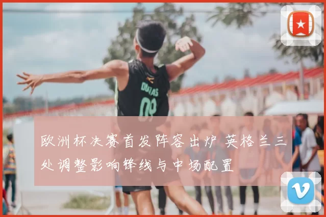 欧洲杯决赛首发阵容出炉 英格兰三处调整影响锋线与中场配置