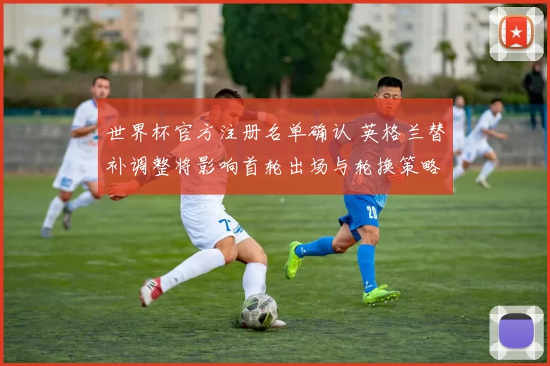 世界杯官方注册名单确认 英格兰替补调整将影响首轮出场与轮换策略