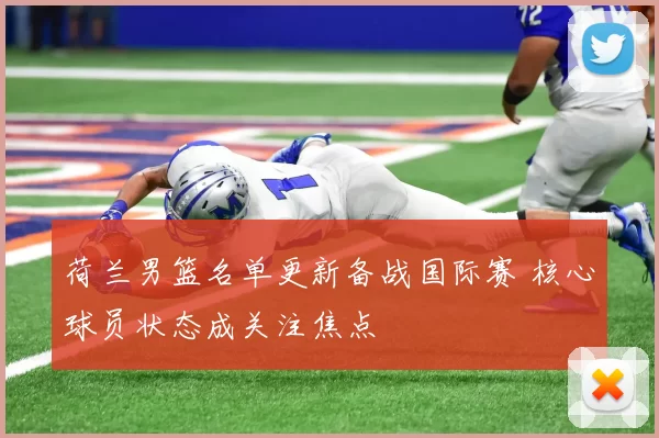 荷兰男篮名单更新备战国际赛 核心球员状态成关注焦点