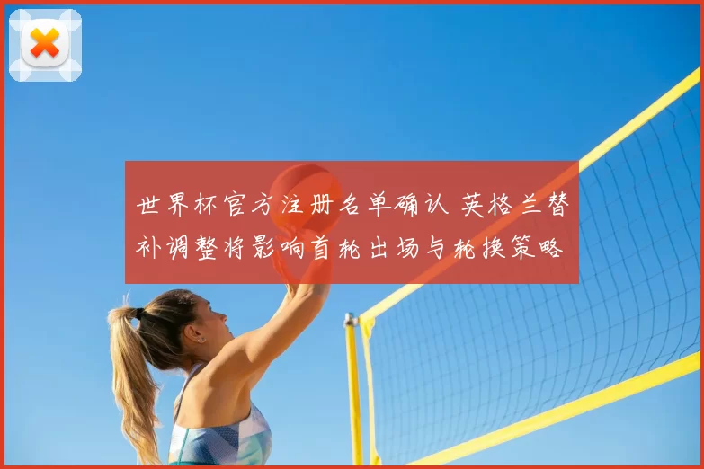 世界杯官方注册名单确认 英格兰替补调整将影响首轮出场与轮换策略