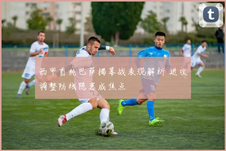 西甲首轮巴萨揭幕战表现解析 进攻调整防线隐患成焦点