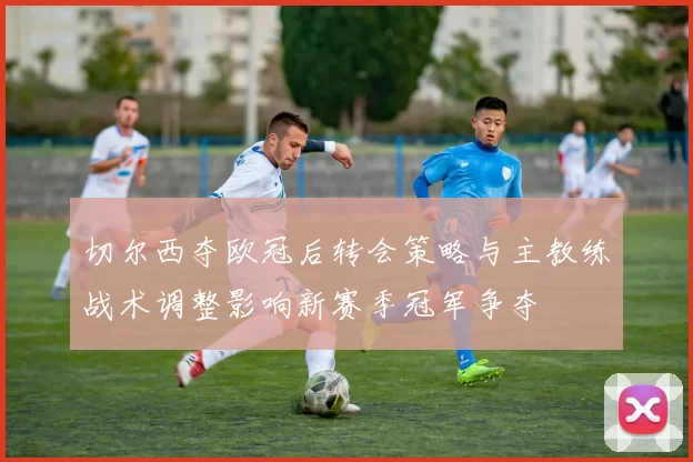 切尔西夺欧冠后转会策略与主教练战术调整影响新赛季冠军争夺