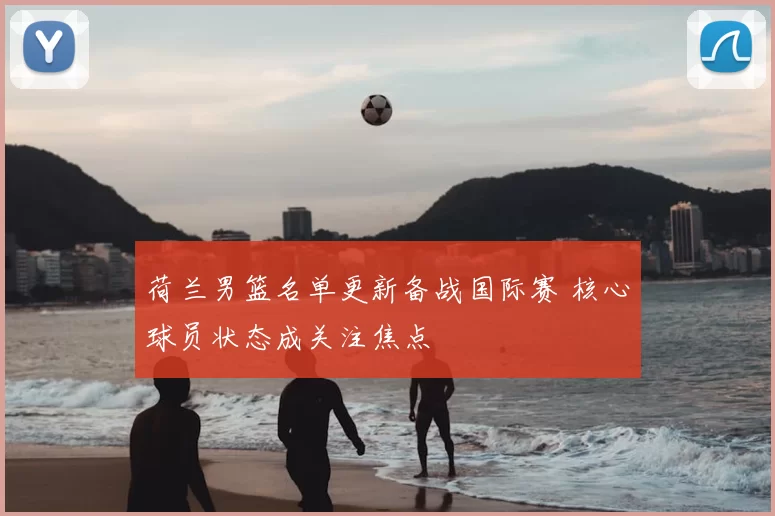 荷兰男篮名单更新备战国际赛 核心球员状态成关注焦点