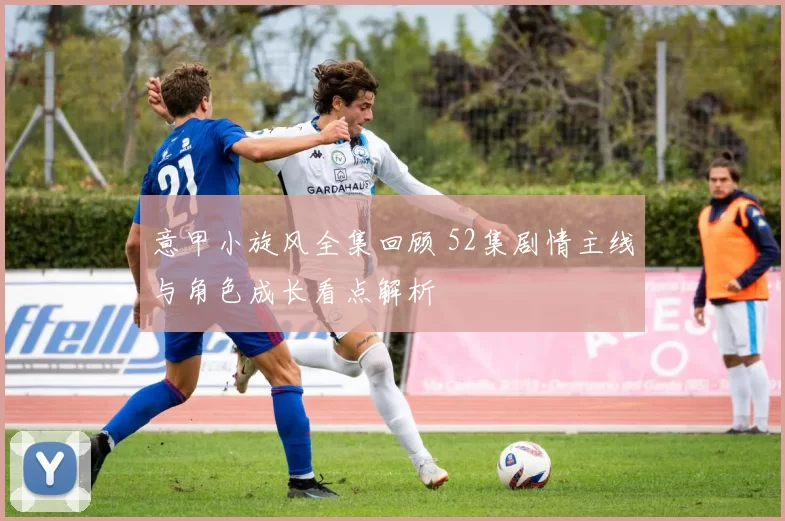 意甲小旋风全集回顾 52集剧情主线与角色成长看点解析