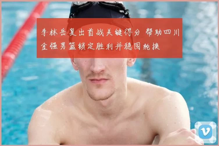 李林岳复出首战关键得分 帮助四川金强男篮锁定胜利并稳固轮换