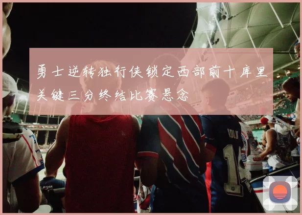 勇士逆转独行侠锁定西部前十库里关键三分终结比赛悬念