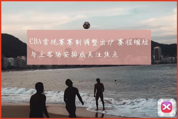 CBA常规赛赛制调整出炉 赛程缩短与主客场安排成关注焦点