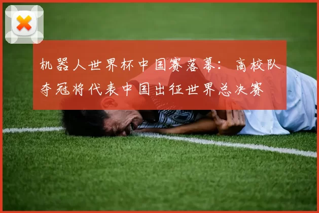 机器人世界杯中国赛落幕：高校队夺冠将代表中国出征世界总决赛