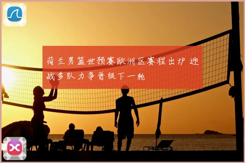 荷兰男篮世预赛欧洲区赛程出炉 迎战多队力争晋级下一轮