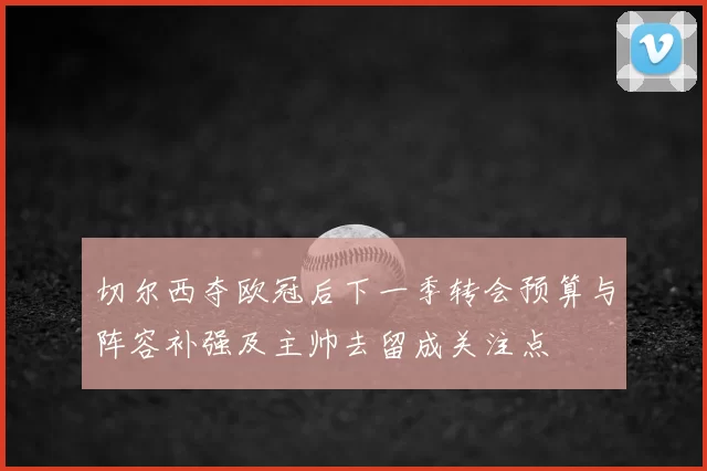 切尔西夺欧冠后下一季转会预算与阵容补强及主帅去留成关注点