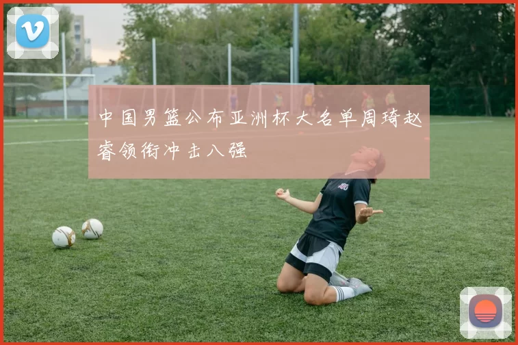 中国男篮公布亚洲杯大名单周琦赵睿领衔冲击八强