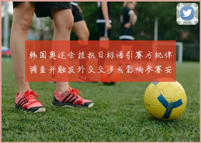 韩国奥运会挂抗日标语引赛方纪律调查并触发外交交涉或影响参赛安排