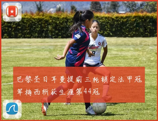 巴黎圣日耳曼提前三轮锁定法甲冠军梅西斩获生涯第44冠