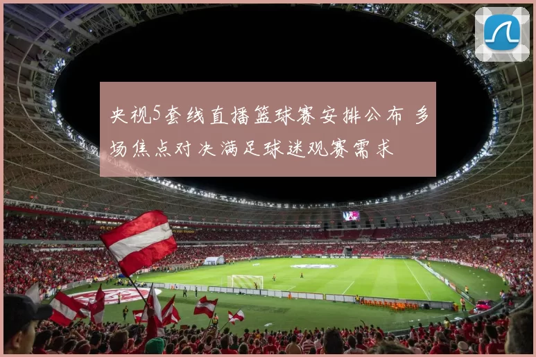 央视5套线直播篮球赛安排公布 多场焦点对决满足球迷观赛需求